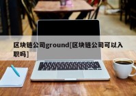 区块链公司ground[区块链公司可以入职吗]